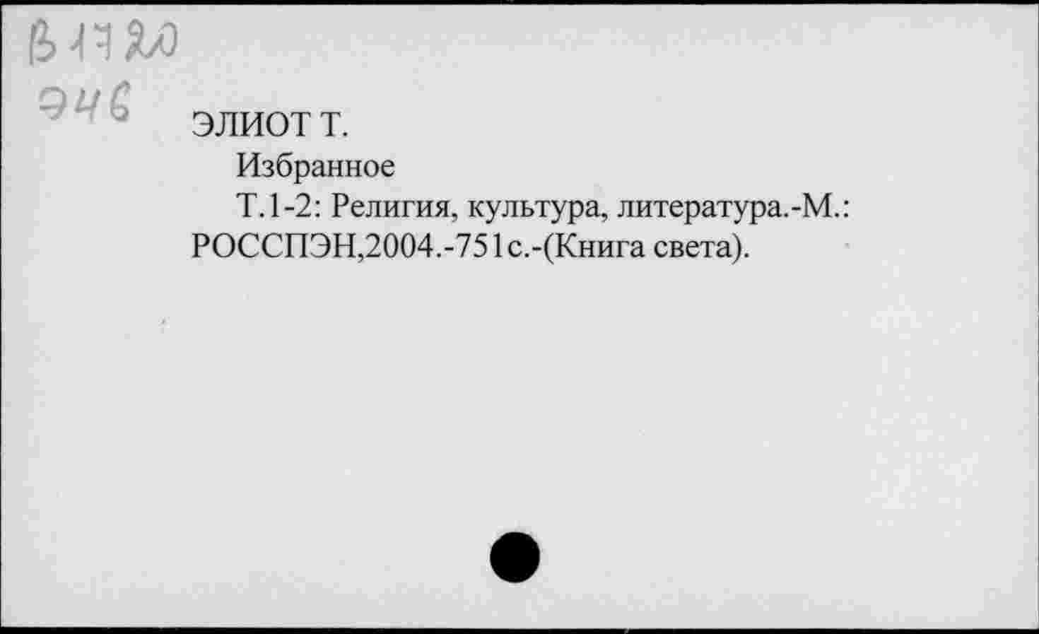 ﻿ЭЛИОТ т.
Избранное
Т.1-2: Религия, культура, литература.-М.:
РОССПЭН,2004.-751 с.-(Книга света).